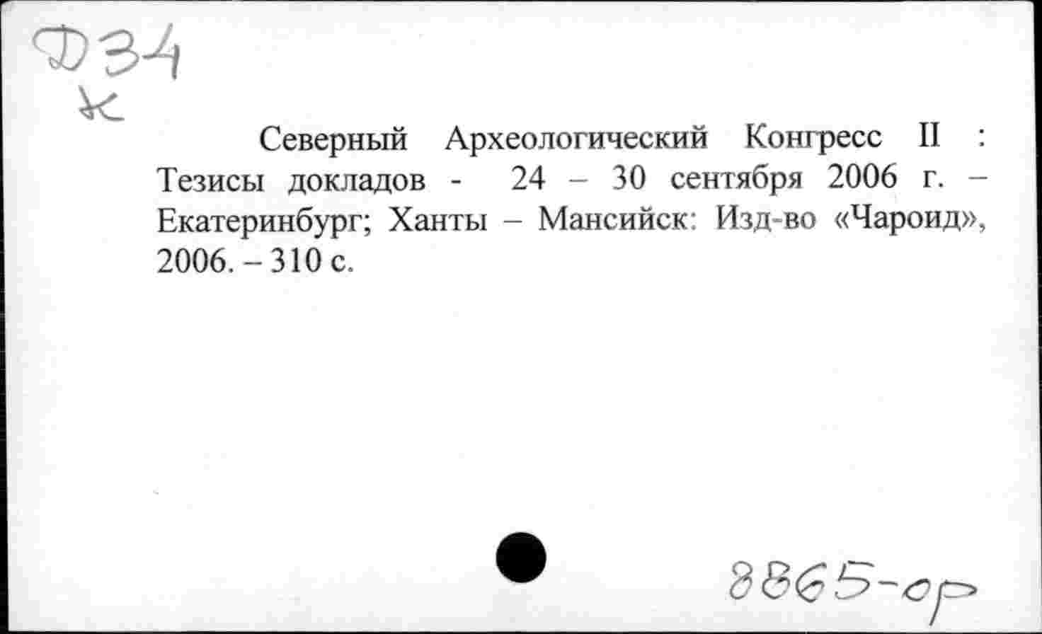 ﻿Северный Археологический Конгресс II : Тезисы докладов -	24 - 30 сентября 2006 г. -
Екатеринбург; Ханты - Мансийск: Изд-во «Чароид», 2006.-310 с.